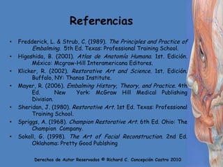 ReferenciasFredderick, L. & Strub, C. (1989). ThePrinciples and Practice of 	Embalming.  5th Ed. Texas: Professional Training School.Higashida, B. (2001). Atlas de Anatomía Humana. 1st. Edición. 	México: 	Mcgraw-Hill Interamericana Editores.Klicker, R. (2002). Restorative Art and Science. 1st. Edición. 	Buffalo, NY: ThanosInstitute. Mayer, R. (2006). EmbalmingHistory, Theory, and Practice. 4th 	Ed. 	New  York: McGraw Hill Medical Publishing 	Division.Sheridan, J. (1980). Restorative Art. 1st Ed. Texas: Professional 	Training School.Spriggs, A. (1968). ChampionRestorative Art. 6th Ed. Ohio: TheChampionCompany.Sokoll, G. (1998). The Art of Facial Reconstruction. 2nd Ed. 	Oklahoma: PrettyGoodPublshing