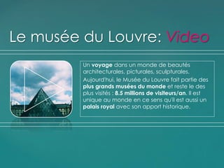 Un voyage dans un monde de beautés
architecturales, picturales, sculpturales.
Aujourd'hui, le Musée du Louvre fait partie des
plus grands musées du monde et reste le des
plus visités : 8.5 millions de visiteurs/an. Il est
unique au monde en ce sens qu'il est aussi un
palais royal avec son apport historique.
Le musée du Louvre: Video
 