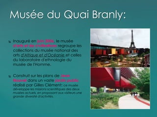  Inauguré en juin 2006, le musée
d'arts et de civilisations regroupe les
collections du musée national des
arts d'Afrique et d'Océanie et celles
du laboratoire d'ethnologie du
musée de l'Homme.
 Construit sur les plans de Jean
Nouvel dans un vaste jardin public
réalisé par Gilles Clément: ce musée
développe les missions scientifiques des deux
musées actuels, en proposant aux visiteurs une
grande diversité d'activités.
Musée du Quai Branly:
 