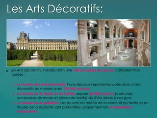  Les Arts décoratifs, installés dans une aile du palais du Louvre, comptent trois
musées :
 Le musée des Arts décoratifs: l’une des plus importantes collections d’arts
décoratifs au monde avec 150 000 œuvres.
 Le musée de la Mode et du textile: expose 86 000 œuvres (costumes,
accessoires de mode et pièces de textile) du XVIIe siècle à nos jours.
 Le musée de la publicité: Les œuvres du musée de la Mode et du textile et du
musée de la publicité sont présentées uniquement lors d’expositions
temporaires.
Les Arts Décoratifs:
 