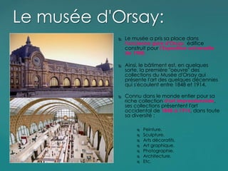  Le musée a pris sa place dans
l'ancienne gare d'Orsay, édifice
construit pour l'Exposition universelle
de 1900.
 Ainsi, le bâtiment est, en quelques
sorte, la premiére "oeuvre" des
collections du Musée d'Orsay qui
présente l'art des quelques décennies
qui s'écoulent entre 1848 et 1914.
 Connu dans le monde entier pour sa
riche collection d'art impressionniste,
ses collections présentent l'art
occidental de 1848 à 1914, dans toute
sa diversité :
 Peinture.
 Sculpture.
 Arts décoratifs.
 Art graphique.
 Photographie.
 Architecture.
 Etc.
Le musée d'Orsay:
 