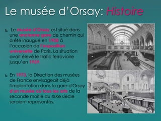  Le musée d’Orsay est situé dans
une ancianne gare de chemin qui
a été inaugué en 1900 á
l’occasion de l’exposition
universelle de Paris. La situation
avait élevé le trafic ferroviaire
jusqu’en 1939.
 En 1973, la Direction des musées
de France envisageait déjà
l'implantation dans la gare d'Orsay
d'un musée où tous les arts de la
seconde moitié du XIXe siècle
seraient représentés.
Le musée d’Orsay: Histoire
 