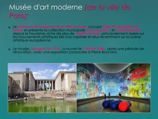  Le musée d'art moderne de la ville de Paris occupe l'aile Est du palais de
Tokyo et présente la collection municipale d'art moderne et contemporain
depuis le Fauvisme, riche de plus de 10 000 œuvres, principalement axées sur
les mouvements artistiques liés à la capitale et plus récemment sur la scène
artistique européenne.
 Le musée, inauguré en 1961, a rouvert le 2 février 2006, après une période de
rénovation, avec une exposition consacrée à Pierre Bonnard.
Musée d'art moderne (de la ville de
Paris):
 