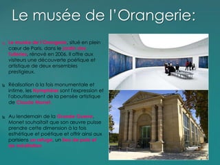  Le musée de l’Orangerie, situé en plein
cœur de Paris, dans le jardin des
Tuileries, rénové en 2006, Il offre aux
visiteurs une découverte poétique et
artistique de deux ensembles
prestigieux.
 Réalisation à la fois monumentale et
intime, les Nymphéas sont l'expression et
l'aboutissement de la pensée artistique
de Claude Monet.
 Au lendemain de la Grande Guerre,
Monet souhaitait que son œuvre puisse
prendre cette dimension à la fois
esthétique et poétique et offrir ainsi aux
parisiens un refuge, un lieu de paix et
de méditation.
Le musée de l’Orangerie:
 