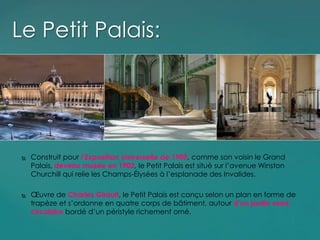  Construit pour l’Exposition Universelle de 1900, comme son voisin le Grand
Palais, devenu musée en 1902, le Petit Palais est situé sur l’avenue Winston
Churchill qui relie les Champs-Élysées à l’esplanade des Invalides.
 Œuvre de Charles Girault, le Petit Palais est conçu selon un plan en forme de
trapèze et s’ordonne en quatre corps de bâtiment, autour d’un jardin semi-
circulaire bordé d’un péristyle richement orné.
Le Petit Palais:
 