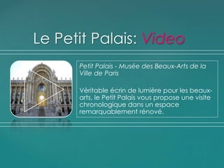 Petit Palais - Musée des Beaux-Arts de la
Ville de Paris
Véritable écrin de lumière pour les beaux-
arts, le Petit Palais vous propose une visite
chronologique dans un espace
remarquablement rénové.
Le Petit Palais: Video
 