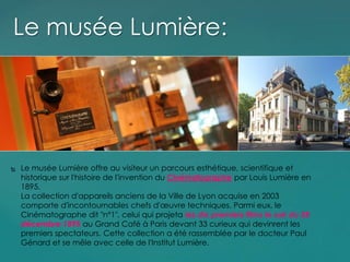  Le musée Lumière offre au visiteur un parcours esthétique, scientifique et
historique sur l'histoire de l'invention du Cinématographe par Louis Lumière en
1895.
La collection d'appareils anciens de la Ville de Lyon acquise en 2003
comporte d'incontournables chefs d'œuvre techniques. Parmi eux, le
Cinématographe dit "n°1", celui qui projeta les dix premiers films le soir du 28
décembre 1895 au Grand Café à Paris devant 33 curieux qui devinrent les
premiers spectateurs. Cette collection a été rassemblée par le docteur Paul
Génard et se mêle avec celle de l'Institut Lumière.
Le musée Lumière:
 