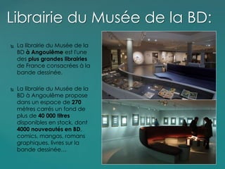 La librairie du Musée de la
BD à Angoulême est l'une
des plus grandes librairies
de France consacrées à la
bande dessinée.
 La librairie du Musée de la
BD à Angoulême propose
dans un espace de 270
mètres carrés un fond de
plus de 40 000 titres
disponibles en stock, dont
4000 nouveautés en BD,
comics, mangas, romans
graphiques, livres sur la
bande dessinée…
Librairie du Musée de la BD:
 