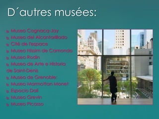  Museo Cognacq-Jay
 Museo del Alcantarillado
 Cité de l'espace
 Museo Nissim de Camondo
 Museo Rodin
 Museo de Arte e Historia
de Saint-Denis
 Museo de Grenoble:
 Museo Marmottan Monet
 Espacio Dalí
 Museo Grevin
 Museo Picasso
D´autres musées:
 
