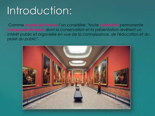 Comme musée de France l´on considère: "toute collection permanente
composée de biens dont la conservation et la présentation revêtent un
intérêt public et organisée en vue de la connaissance, de l'éducation et du
plaisir du public".
Introduction:
 