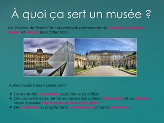 Les "musées de France" ont pour mission permanente de conserver, restaurer,
étudier et enrichir leurs collections.
À quoi ça sert un musée ?
Autres missions des musées sont:
 De les rendre accessibles au public le plus large.
 De concevoir et de mettre en œuvre des actions d'éducation et de diffusion
visant à assurer l'égal accès de tous à la culture.
 De contribuer au progrès de la connaissance et de la recherche.
 