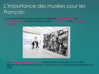  C'est aujourd'hui la préoccupation majeure de l'administration, du
gouvernement, et depuis plusieurs années du Parlement et de la Cour des
comptes.
L’Importance des musées pour les
Français:
La connaissance des collections passe par des inventaires et un contrôle
régulier de la localisation des biens conservés: c'est une loi gouvernamentale de
2002.
 