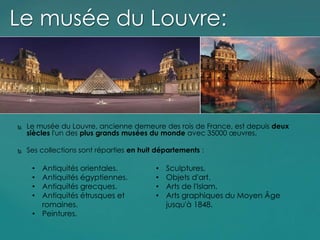 Le musée du Louvre, ancienne demeure des rois de France, est depuis deux
siècles l'un des plus grands musées du monde avec 35000 œuvres.
 Ses collections sont réparties en huit départements :
Le musée du Louvre:
• Antiquités orientales.
• Antiquités égyptiennes.
• Antiquités grecques.
• Antiquités étrusques et
romaines.
• Peintures.
• Sculptures,
• Objets d'art.
• Arts de l'Islam.
• Arts graphiques du Moyen Âge
jusqu'à 1848.
 