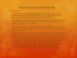 Elaboración de una figura de cera
Introducción.
 Primer paso: mediciones detalladas si el personaje se puede tener
presente se realiza una sesión de fotos… si se trata de una figura
histórica el trabajo se realizará a través de imágenes.
 Segundo paso: los escultores utilizan las medidas y las fotos para hacer
el molde de arcilla de la cabeza, esqueleto de metal del cuerpo se le
añade la arcilla para darle forma.
 Tercer paso: realizar los moldes tomando como base los modelos
anteriores. En estos moldes se vacía la cera fundida, para luego dejarla
enfriar y endurecer.
 Cuarto paso: una vez hecho el desmoldado llega el turno de los detalles
finales: a la cabeza se le colocan los ojos de vidrio y, si es necesario
dientes de porcelana. Posteriormente se le coloca el cabello natural, uno
por uno, y maquillajes especiales, se da el tono de piel adecuado y se
reproduce hasta los menores detalles: arrugas manchas cicatrices… es el
toque final. Ya solo queda vestir al personaje y acomodarlos en su
escenario dándole realismo con la ambientación, luz y sonido que
conforman cada sala. (para vestir a los personajes históricos se
reproducen a partir de documentos antiguos o descripciones literarias.

 