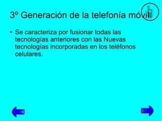 3º Generación de la telefonía móvil.
●

Se caracteriza por fusionar todas las
tecnologías anteriores con las Nuevas
tecnologías incorporadas en los teléfonos
celulares.

 