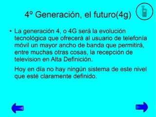 4º Generación, el futuro(4g)
●

La generación 4, o 4G será la evolución
tecnológica que ofrecerá al usuario de telefonía
móvil un mayor ancho de banda que permitirá,
entre muchas otras cosas, la recepción de
television en Alta Definición.
Hoy en día no hay ningún sistema de este nivel
que esté claramente definido.

 