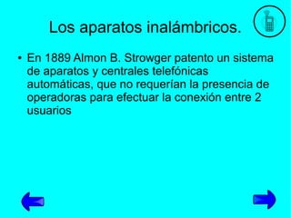 Los aparatos inalámbricos.
●

En 1889 Almon B. Strowger patento un sistema
de aparatos y centrales telefónicas
automáticas, que no requerían la presencia de
operadoras para efectuar la conexión entre 2
usuarios

 