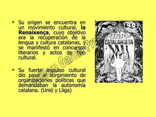 Su origen se encuentra en un movimiento cultural,  la Renaixença , cuyo objetivo era la recuperación de la lengua y cultura catalanas, y se manifestó en concursos literarios y actos de tipo cultural.  Su fuerte impulso cultural dio paso al surgimiento de organizaciones políticas que demandaban la autonomía catalana. (Unió y Lliga) Guillem Garcia Production 