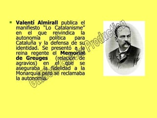 Valentí Almirall  publica el manifiesto “Lo Catalanisme” en el que reivindica la autonomía política para Cataluña y la defensa de su identidad. Se presentó a la reina regente el  Memorial de Greuges   (relación de agravios) en el que se aseguraba la fidelidad a la Monarquía pero se reclamaba la autonomía.  Guillem Garcia Production 