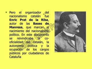 Pero el organizador del nacionalismo catalán fue  Enric   Prat de la Riba , autor de las  Bases de Manresa , que marcan el nacimiento del nacionalismo político. En este documento se reivindicaba la co-oficialidad del catalán, la autonomía política y la ocupación de los cargos públicos por ciudadanos de Cataluña Guillem Garcia Production 
