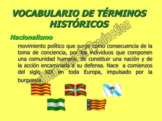 VOCABULARIO DE TÉRMINOS HISTÓRICOS Nacionalismo  movimiento político que surge como consecuencia de la toma de conciencia, por los individuos que componen una comunidad humana, de constituir una nación y de la acción encaminada a su defensa. Nace  a comienzos del siglo XIX en toda Europa, impulsado por la burguesía.   Guillem Garcia Production 