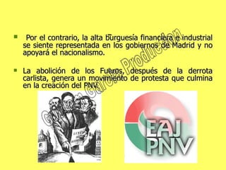 Por el contrario, la alta burguesía financiera e industrial se siente representada en los gobiernos de Madrid y no apoyará el nacionalismo. La abolición de los Fueros, después de la derrota carlista, genera un movimiento de protesta que culmina en la creación del PNV.  Guillem Garcia Production 