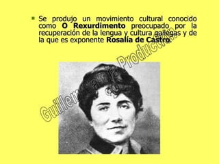 Se produjo un movimiento cultural conocido como  O Rexurdimento  preocupado por la recuperación de la lengua y cultura gallegas y de la que es exponente  Rosalía de Castro . Guillem Garcia Production 
