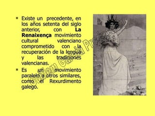 Existe un  precedente, en los años setenta del siglo anterior, con  La Renaixença  movimiento cultural valenciano comprometido con la recuperación de la lengua y las tradiciones valencianas.  Es un movimiento paralelo a otros similares, como el Rexurdimento galego.  Guillem Garcia Production 