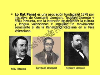 Lo Rat Penat  es una asociación fundada el 1878 por iniciativa de Constantí Llombart, Teodoro Llorente y Féliu Pizcueta, con la intención de defender la cultura y lengua valencianas e impulsar un movimiento semejante al de la Renaixença catalana en el País Valenciano.   Constantí Llombart Teodoro Llorente   Féliu Pizcueta Guillem Garcia Production 