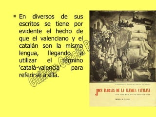 En diversos de sus escritos se tiene por evidente el hecho de que el valenciano y el catalán son la misma lengua, llegando a utilizar el término 'català-valencià' para referirse a ella. Guillem Garcia Production 