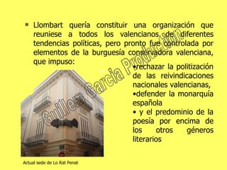 Llombart quería constituir una organización que reuniese a todos los valencianos de diferentes tendencias políticas, pero pronto fue controlada por elementos de la burguesía conservadora valenciana, que impuso: rechazar la politización de las reivindicaciones nacionales valencianas,  defender la monarquía española  y el predominio de la poesía por encima de los otros géneros literarios  Actual sede de Lo Rat Penat Guillem Garcia Production 