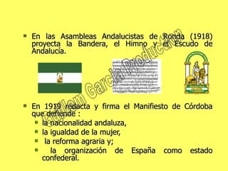 En las Asambleas Andalucistas de Ronda (1918) proyecta la Bandera, el Himno y el Escudo de Andalucía.  En 1919 redacta y firma el Manifiesto de Córdoba que defiende : la nacionalidad andaluza,  la igualdad de la mujer, la reforma agraria y; la organización de España como estado confederal. Guillem Garcia Production 