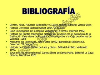 Demos, 4eso, M.Garcia Sebastián y C.Gatell Arimont editorial Vicens Vives Historia Universal Editorial Salvat 2004, 24 tomos. Gran Enciclopedia de la Región Valenciana.12 tomos. Valencia 1972.  Historia del Pueblo Valenciano editada por Levante con el patrocinio de la Institución Valenciana de Estudios e Investigación y la Caja de Ahorros de Valencia .1988 Nosaltres els valencians . Joan Fuster (1962) Barcelona: Edicions 62. Colección “El Cangur”  Historia de España Tuñón de Lara y otros . Editorial Ámbito. Valladolid 1999. ¿Qué son los nacionalismos? Carlos Sáenz de Santa María. Editorial La Gaya Ciencia, Barcelona 1976  BIBLIOGRAFÍA Guillem Garcia Production 