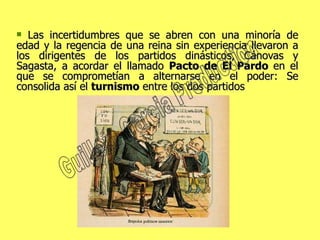 Las incertidumbres que se abren con una minoría de edad y la regencia de una reina sin experiencia llevaron a los dirigentes de los partidos dinásticos, Cánovas y Sagasta, a acordar el llamado  Pacto de El Pardo  en el que se comprometían a alternarse en el poder: Se consolida así el  turnismo  entre los dos partidos Guillem Garcia Production 