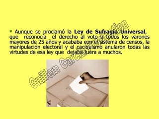 Aunque se proclamó la  Ley de Sufragio Universal ,  que  reconocía  el derecho al voto a todos los varones mayores de 25 años y acababa con el sistema de censos, la manipulación electoral y el caciquismo anularon todas las virtudes de esa ley que  dejaba fuera a muchos.  Guillem Garcia Production 