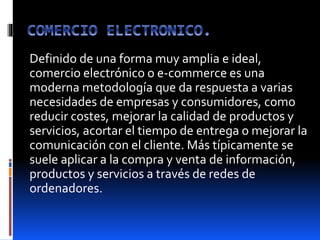 Definido de una forma muy amplia e ideal,
comercio electrónico o e-commerce es una
moderna metodología que da respuesta a varias
necesidades de empresas y consumidores, como
reducir costes, mejorar la calidad de productos y
servicios, acortar el tiempo de entrega o mejorar la
comunicación con el cliente. Más típicamente se
suele aplicar a la compra y venta de información,
productos y servicios a través de redes de
ordenadores.