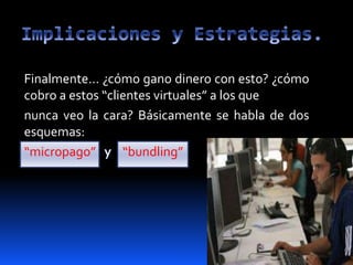 Finalmente… ¿cómo gano dinero con esto? ¿cómo
cobro a estos “clientes virtuales” a los que
nunca veo la cara? Básicamente se habla de dos
esquemas:
“micropago” “bundling”