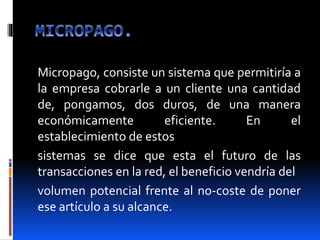 Micropago, consiste un sistema que permitiría a
la empresa cobrarle a un cliente una cantidad
de, pongamos, dos duros, de una manera
económicamente eficiente. En el
establecimiento de estos
sistemas se dice que esta el futuro de las
transacciones en la red, el beneficio vendría del
volumen potencial frente al no-coste de poner
ese artículo a su alcance.