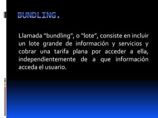 Llamada “bundling”, o “lote”, consiste en incluir
un lote grande de información y servicios y
cobrar una tarifa plana por acceder a ella,
independientemente de a que información
acceda el usuario.