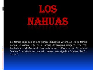 LOS
               NAHUAS
La familia más sureña del tronco lingüístico yutonahua es la familia
náhuatl o nahua. Esta es la familia de lenguas indígenas con mas
hablantes en el México de hoy, más de un millón y medio. El nombre
“náhuatl” proviene de una raíz nahua que significa ‘sonido claro’ u
‘orden’.
 