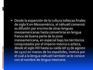  Desde la expansión de la cultura toltecaa finales
  de siglo X en Mesoamérica, el náhuatl comenzó
  su difusión por encima de otras lenguas
  mesoamericanas hasta convertirse en lengua
  franca de buena parte de la zona
  mesoamericana, en especial bajo los territorios
  conquistados por el imperio mexica o azteca,
  desde el siglo XIII hasta su caída (el 13 de agosto
  de 1521) en manos de los españoles, motivo por
  el cual a la lengua náhuatl también se le conoce
  con el nombre de lengua mexicana.
 