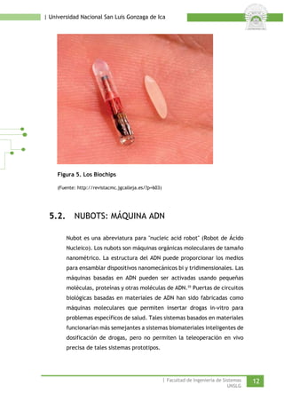 | Universidad Nacional San Luis Gonzaga de Ica 
Figura 5. Los Biochips 
(Fuente: http://revistacmc.jgcalleja.es/?p=603) 
5.2. NUBOTS: MÁQUINA ADN 
Nubot es una abreviatura para "nucleic acid robot" (Robot de Ácido Nucleico). Los nubots son máquinas orgánicas moleculares de tamaño nanométrico. La estructura del ADN puede proporcionar los medios para ensamblar dispositivos nanomecánicos bi y tridimensionales. Las máquinas basadas en ADN pueden ser activadas usando pequeñas moléculas, proteínas y otras moléculas de ADN.iii Puertas de circuitos biológicas basadas en materiales de ADN han sido fabricadas como máquinas moleculares que permiten insertar drogas in-vitro para problemas específicos de salud. Tales sistemas basados en materiales funcionarían más semejantes a sistemas biomateriales inteligentes de dosificación de drogas, pero no permiten la teleoperación en vivo precisa de tales sistemas prototipos. 
| Facultad de Ingeniería de Sistemas 12 
UNSLG 
 
