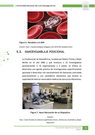 | Universidad Nacional San Luis Gonzaga de Ica 
Figura 6. Nanobots y el ADN 
(Fuente: http://nanotecnologiaxx.blogspot.com/2010/09/nanobots.html) 
5.3. NANOENSAMBLAJE POSICIONAL 
La Colaboración de Nanofábricas, fundada por Robert Freitas y Ralph Merkle en el año 2000 y que involucra a 23 investigadores pertenecientes a 10 organizaciones y 4 países, se enfoca en desarrollar una agenda práctica de investigaciones específicamente apuntada a desarrollar una mecanosíntesis de diamantes controlada posicionalmente y una nanofábrica diamantina que tendría la capacidad de fabricar nanorrobots médicos de estructura diamantina. 
Figura 7. Nano fabricación de un Dispositivo 
(Fuente: http://www.heraldo.es/noticias/suplementos/tercer_milenio/asi_nanofabrica_disposidisp.html) 
| Facultad de Ingeniería de Sistemas 13 
UNSLG 
 