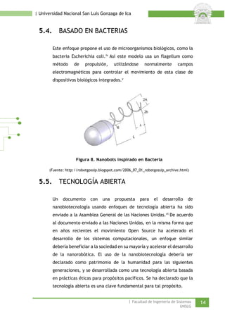 | Universidad Nacional San Luis Gonzaga de Ica 
5.4. BASADO EN BACTERIAS 
Este enfoque propone el uso de microorganismos biológicos, como la bacteria Escherichia coli.iv Así este modelo usa un flagellum como método de propulsión, utilizándose normalmente campos electromagnéticos para controlar el movimiento de esta clase de dispositivos biológicos integrados.v 
Figura 8. Nanobots inspirado en Bacteria 
(Fuente: http://robotgossip.blogspot.com/2006_07_01_robotgossip_archive.html) 
5.5. TECNOLOGÍA ABIERTA 
Un documento con una propuesta para el desarrollo de nanobiotecnología usando enfoques de tecnología abierta ha sido enviado a la Asamblea General de las Naciones Unidas.vi De acuerdo al documento enviado a las Naciones Unidas, en la misma forma que en años recientes el movimiento Open Source ha acelerado el desarrollo de los sistemas computacionales, un enfoque similar debería beneficiar a la sociedad en su mayoría y acelerar el desarrollo de la nanorobótica. El uso de la nanobiotecnología debería ser declarado como patrimonio de la humanidad para las siguientes generaciones, y se desarrollada como una tecnología abierta basada en prácticas éticas para propósitos pacíficos. Se ha declarado que la tecnología abierta es una clave fundamental para tal propósito. 
| Facultad de Ingeniería de Sistemas 14 
UNSLG 
 