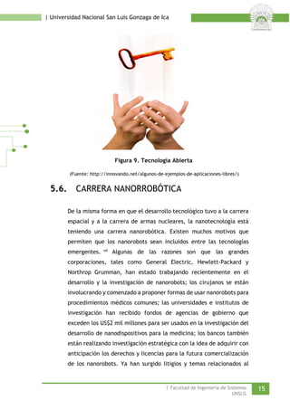 | Universidad Nacional San Luis Gonzaga de Ica 
Figura 9. Tecnología Abierta 
(Fuente: http://innovando.net/algunos-de-ejemplos-de-aplicaciones-libres/) 
5.6. CARRERA NANORROBÓTICA 
De la misma forma en que el desarrollo tecnológico tuvo a la carrera espacial y a la carrera de armas nucleares, la nanotecnología está teniendo una carrera nanorobótica. Existen muchos motivos que permiten que los nanorobots sean incluidos entre las tecnologías emergentes.vii Algunas de las razones son que las grandes corporaciones, tales como General Electric, Hewlett-Packard y Northrop Grumman, han estado trabajando recientemente en el desarrollo y la investigación de nanorobots; los cirujanos se están involucrando y comenzado a proponer formas de usar nanorobots para procedimientos médicos comunes; las universidades e institutos de investigación han recibido fondos de agencias de gobierno que exceden los US$2 mil millones para ser usados en la investigación del desarrollo de nanodispositivos para la medicina; los bancos también están realizando investigación estratégica con la idea de adquirir con anticipación los derechos y licencias para la futura comercialización de los nanorobots. Ya han surgido litigios y temas relacionados al | Facultad de Ingeniería de Sistemas 15 
UNSLG 
 