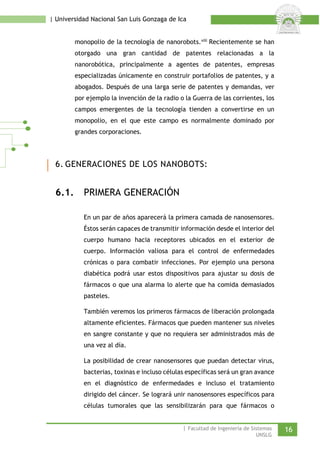 | Universidad Nacional San Luis Gonzaga de Ica 
monopolio de la tecnología de nanorobots. 
viii Recientemente se han otorgado una gran cantidad de patentes relacionadas a la nanorobótica, principalmente a agentes de patentes, empresas especializadas únicamente en construir portafolios de patentes, y a abogados. Después de una larga serie de patentes y demandas, ver por ejemplo la invención de la radio o la Guerra de las corrientes, los campos emergentes de la tecnología tienden a convertirse en un monopolio, en el que este campo es normalmente dominado por grandes corporaciones. 
6. GENERACIONES DE LOS NANOBOTS: 
6.1. PRIMERA GENERACIÓN 
En un par de años aparecerá la primera camada de nanosensores. Éstos serán capaces de transmitir información desde el interior del cuerpo humano hacia receptores ubicados en el exterior de cuerpo. Información valiosa para el control de enfermedades crónicas o para combatir infecciones. Por ejemplo una persona diabética podrá usar estos dispositivos para ajustar su dosis de fármacos o que una alarma lo alerte que ha comida demasiados pasteles. 
También veremos los primeros fármacos de liberación prolongada altamente eficientes. Fármacos que pueden mantener sus niveles en sangre constante y que no requiera ser administrados más de una vez al día. 
La posibilidad de crear nanosensores que puedan detectar virus, bacterias, toxinas e incluso células específicas será un gran avance en el diagnóstico de enfermedades e incluso el tratamiento dirigido del cáncer. Se logrará unir nanosensores específicos para células tumorales que las sensibilizarán para que fármacos o | Facultad de Ingeniería de Sistemas 16 
UNSLG 
 