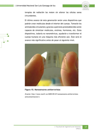 | Universidad Nacional San Luis Gonzaga de Ica 
terapias de radiación las maten sin alterar las células sanas circundantes. 
El último avance de esta generación serán unos dispositivos que podrán crear moléculas desde el interior del cuerpo. Tomarán los aminoácidos circulantes y gracias a patrones preestablecidos serán capaces de sintetizar moléculas, enzimas, hormonas, etc. Estos dispositivos, todavía no nanométricos, ayudarán a transformar el cuerpo humano en una máquina más eficiente aún. Éste será el avance más significativo antes de pasar al siguiente nivel. 
Figura 10. Nanosensores antiterroristas 
(Fuente: http://www.ison21.es/2009/09/27/nanosensores-antiterroristas- anticontaminacion/) 
| Facultad de Ingeniería de Sistemas 17 
UNSLG 
 