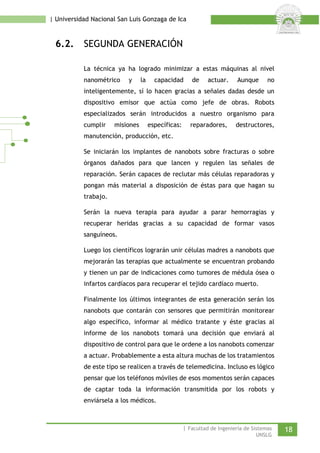 | Universidad Nacional San Luis Gonzaga de Ica 
6.2. SEGUNDA GENERACIÓN 
La técnica ya ha logrado minimizar a estas máquinas al nivel nanométrico y la capacidad de actuar. Aunque no inteligentemente, sí lo hacen gracias a señales dadas desde un dispositivo emisor que actúa como jefe de obras. Robots especializados serán introducidos a nuestro organismo para cumplir misiones específicas: reparadores, destructores, manutención, producción, etc. 
Se iniciarán los implantes de nanobots sobre fracturas o sobre órganos dañados para que lancen y regulen las señales de reparación. Serán capaces de reclutar más células reparadoras y pongan más material a disposición de éstas para que hagan su trabajo. 
Serán la nueva terapia para ayudar a parar hemorragias y recuperar heridas gracias a su capacidad de formar vasos sanguíneos. 
Luego los científicos lograrán unir células madres a nanobots que mejorarán las terapias que actualmente se encuentran probando y tienen un par de indicaciones como tumores de médula ósea o infartos cardíacos para recuperar el tejido cardíaco muerto. 
Finalmente los últimos integrantes de esta generación serán los nanobots que contarán con sensores que permitirán monitorear algo específico, informar al médico tratante y éste gracias al informe de los nanobots tomará una decisión que enviará al dispositivo de control para que le ordene a los nanobots comenzar a actuar. Probablemente a esta altura muchas de los tratamientos de este tipo se realicen a través de telemedicina. Incluso es lógico pensar que los teléfonos móviles de esos momentos serán capaces de captar toda la información transmitida por los robots y enviársela a los médicos. 
| Facultad de Ingeniería de Sistemas 18 
UNSLG 
 