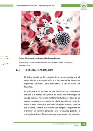 | Universidad Nacional San Luis Gonzaga de Ica 
Figura 11. Ataque contra Células Cancerígenas 
(Fuente: http://www.isciencetimes.com/articles/6815/20140212/nanobots- nanomotor.htm) 
6.3. TERCERA GENERACIÓN 
El último estadío de la evolución de la nanotecnología será el desarrollo de la autoreplicación y la inclusión de IA. Funciones superiores necesarias para trasnformar a los Nanobots en NanoDocs. 
La autoreplicación es clave para la efectividad de tratamientos masivos o al menos para pensar en robots que mantengan un cuerpo humano. Para lograr mantener las funciones vitales de un cuerpo es necesario un ejército de robots que viajen a través de nuestros vasos sanguíneos, entren en los tejidos blancos y realicen sus acciones. Además es necesario que tengan la capacidad de mantener un número constante ante eventuales pérdidas o malfuncionamiento. Es necesario que sean capaces de aumentar | Facultad de Ingeniería de Sistemas 19 
UNSLG 
 
