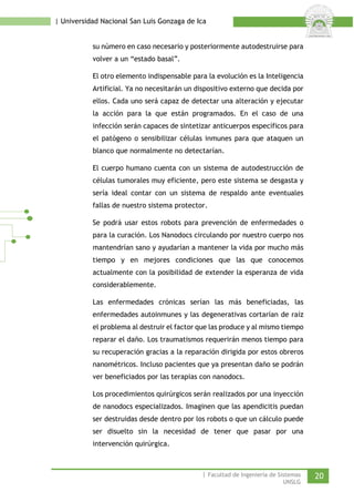 | Universidad Nacional San Luis Gonzaga de Ica 
su número en caso necesario y posteriormente autodestruirse para volver a un “estado basal”. 
El otro elemento indispensable para la evolución es la Inteligencia Artificial. Ya no necesitarán un dispositivo externo que decida por ellos. Cada uno será capaz de detectar una alteración y ejecutar la acción para la que están programados. En el caso de una infección serán capaces de sintetizar anticuerpos específicos para el patógeno o sensibilizar células inmunes para que ataquen un blanco que normalmente no detectarían. 
El cuerpo humano cuenta con un sistema de autodestrucción de células tumorales muy eficiente, pero este sistema se desgasta y sería ideal contar con un sistema de respaldo ante eventuales fallas de nuestro sistema protector. 
Se podrá usar estos robots para prevención de enfermedades o para la curación. Los Nanodocs circulando por nuestro cuerpo nos mantendrían sano y ayudarían a mantener la vida por mucho más tiempo y en mejores condiciones que las que conocemos actualmente con la posibilidad de extender la esperanza de vida considerablemente. 
Las enfermedades crónicas serían las más beneficiadas, las enfermedades autoinmunes y las degenerativas cortarían de raíz el problema al destruir el factor que las produce y al mismo tiempo reparar el daño. Los traumatismos requerirán menos tiempo para su recuperación gracias a la reparación dirigida por estos obreros nanométricos. Incluso pacientes que ya presentan daño se podrán ver beneficiados por las terapias con nanodocs. 
Los procedimientos quirúrgicos serán realizados por una inyección de nanodocs especializados. Imaginen que las apendicitis puedan ser destruidas desde dentro por los robots o que un cálculo puede ser disuelto sin la necesidad de tener que pasar por una intervención quirúrgica. 
| Facultad de Ingeniería de Sistemas 20 
UNSLG 
 